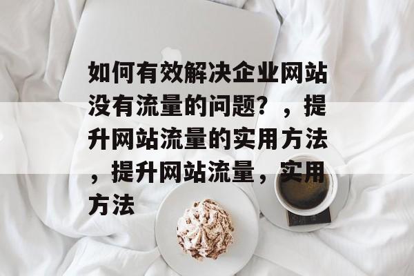 如何有效解决企业网站没有流量的问题？，提升网站流量的实用方法，提升网站流量，实用方法