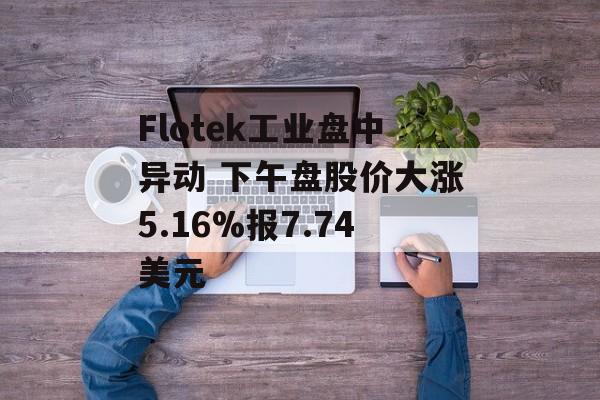 Flotek工业盘中异动 下午盘股价大涨5.16%报7.74美元