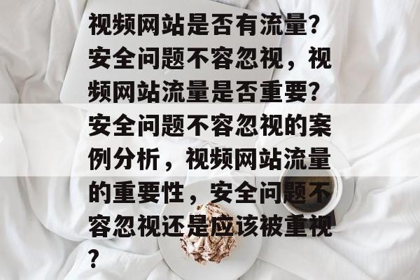 视频网站是否有流量？安全问题不容忽视，视频网站流量是否重要？安全问题不容忽视的案例分析，视频网站流量的重要性，安全问题不容忽视还是应该被重视?
