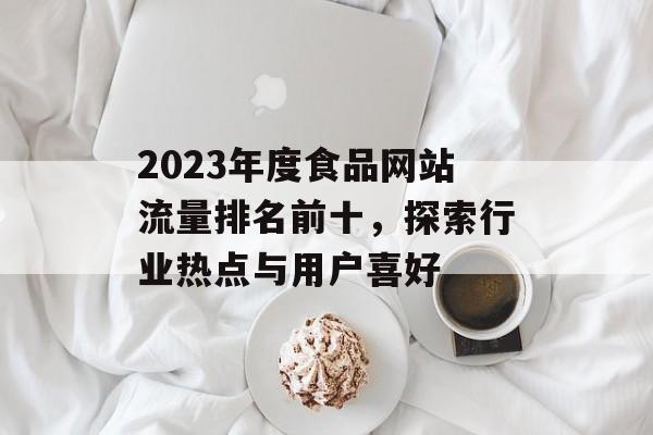 2023年度食品网站流量排名前十，探索行业热点与用户喜好