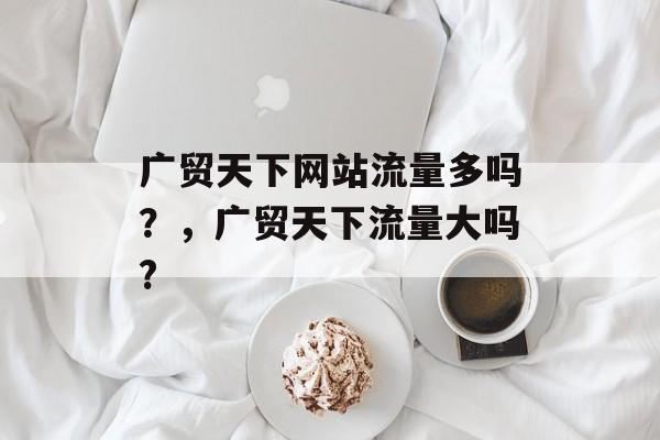 广贸天下网站流量多吗?,广贸天下流量大吗? 广贸天下网站流量多吗?,广贸天下流量大吗?