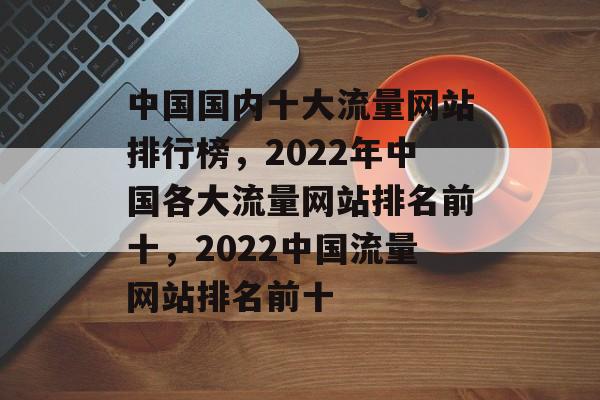 中国国内十大流量网站排行榜，2022年中国各大流量网站排名前十，2022中国流量网站排名前十