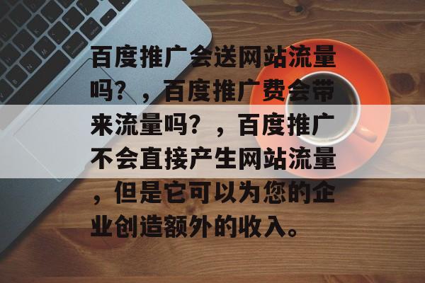 百度推广会送网站流量吗?,百度推广费会带来流量吗?,百度推广不会直接产生网站流量,但是它可以为您的企业创造额外的收入。 百度推广会送网站流量吗?,百度推广费会带来流量吗?,百度推广不会直接产生网站流量,但是它可以为您的企业创造额外的收入。