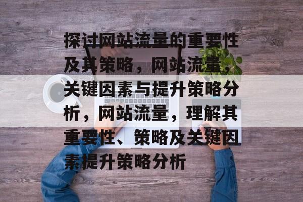 探讨网站流量的重要性及其策略,网站流量,关键因素与提升策略分析,网站流量,理解其重要性、策略及关键因素提升策略分析 探讨网站流量的重要性及其策略,网站流量,关键因素与提升策略分析,网站流量,理解其重要性、策略及关键因素提升策略分析