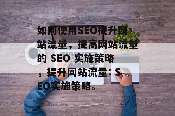 如何使用SEO提升网站流量,提高网站流量的 SEO 实施策略,提升网站流量: SEO实施策略。 如何使用SEO提升网站流量,提高网站流量的 SEO 实施策略,提升网站流量: SEO实施策略。