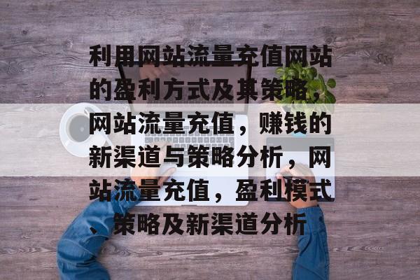 利用网站流量充值网站的盈利方式及其策略,网站流量充值,赚钱的新渠道与策略分析,网站流量充值,盈利模式、策略及新渠道分析 利用网站流量充值网站的盈利方式及其策略,网站流量充值,赚钱的新渠道与策略分析,网站流量充值,盈利模式、策略及新渠道分析