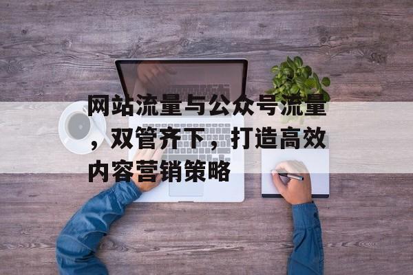 网站流量与公众号流量,双管齐下,打造高效内容营销策略 网站流量与公众号流量,双管齐下,打造高效内容营销策略