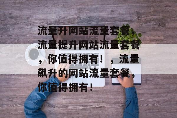 流量升网站流量套餐，流量提升网站流量套餐，你值得拥有！，流量飙升的网站流量套餐，你值得拥有！