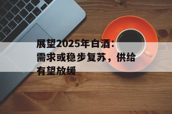 展望2025年白酒:需求或稳步复苏,供给有望放缓 展望2025年白酒:需求或稳步复苏,供给有望放缓