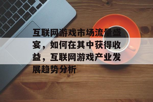 互联网游戏市场流量盛宴，如何在其中获得收益，互联网游戏产业发展趋势分析