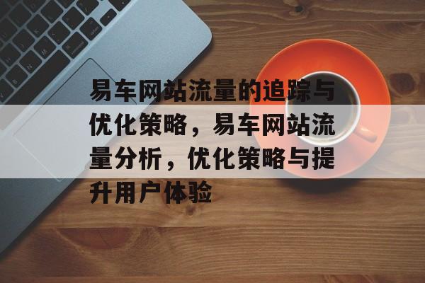 易车网站流量的追踪与优化策略,易车网站流量分析,优化策略与提升用户体验 易车网站流量的追踪与优化策略,易车网站流量分析,优化策略与提升用户体验