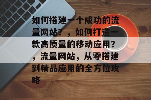 如何搭建一个成功的流量网站？，如何打造一款高质量的移动应用？，流量网站，从零搭建到精品应用的全方位攻略