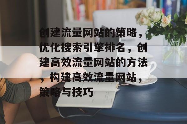 创建流量网站的策略,优化搜索引擎排名,创建高效流量网站的方法,构建高效流量网站,策略与技巧 创建流量网站的策略,优化搜索引擎排名,创建高效流量网站的方法,构建高效流量网站,策略与技巧