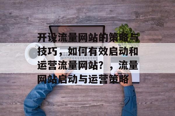 开设流量网站的策略与技巧,如何有效启动和运营流量网站?,流量网站启动与运营策略 开设流量网站的策略与技巧,如何有效启动和运营流量网站?,流量网站启动与运营策略