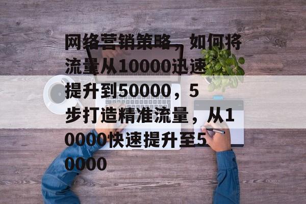 网络营销策略,如何将流量从10000迅速提升到50000,5步打造精准流量,从10000快速提升至50000 网络营销策略,如何将流量从10000迅速提升到50000,5步打造精准流量,从10000快速提升至50000