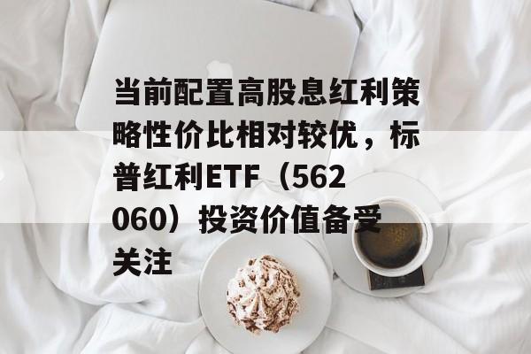 当前配置高股息红利策略性价比相对较优,标普红利ETF(562060)投资价值备受关注 当前配置高股息红利策略性价比相对较优,标普红利ETF(562060)投资价值备受关注