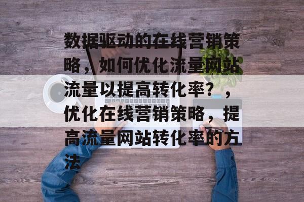 数据驱动的在线营销策略,如何优化流量网站流量以提高转化率?,优化在线营销策略,提高流量网站转化率的方法 数据驱动的在线营销策略,如何优化流量网站流量以提高转化率?,优化在线营销策略,提高流量网站转化率的方法