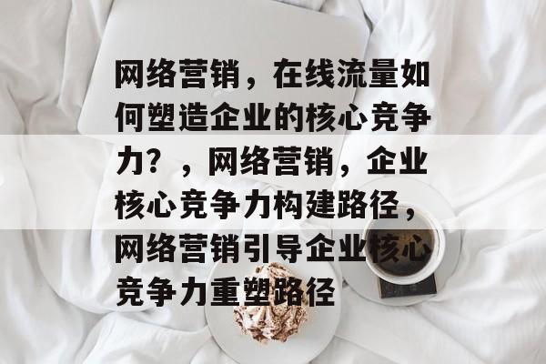 网络营销，在线流量如何塑造企业的核心竞争力？，网络营销，企业核心竞争力构建路径，网络营销引导企业核心竞争力重塑路径