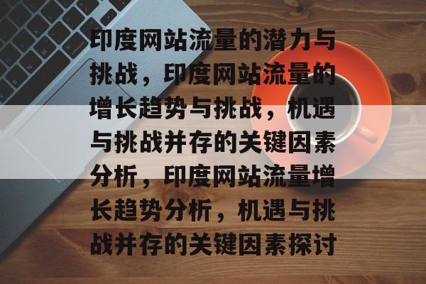 印度网站流量的潜力与挑战，印度网站流量的增长趋势与挑战，机遇与挑战并存的关键因素分析，印度网站流量增长趋势分析，机遇与挑战并存的关键因素探讨