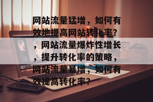 网站流量猛增,如何有效地提高网站转化率?,网站流量爆炸性增长,提升转化率的策略,网站流量暴增,如何有效提高转化率? 网站流量猛增,如何有效地提高网站转化率?,网站流量爆炸性增长,提升转化率的策略,网站流量暴增,如何有效提高转化率?