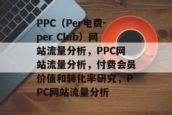 PPC（Per电费-per Club）网站流量分析，PPC网站流量分析，付费会员价值和转化率研究，PPC网站流量分析