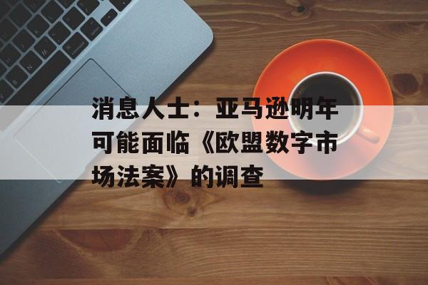 消息人士：亚马逊明年可能面临《欧盟数字市场法案》的调查