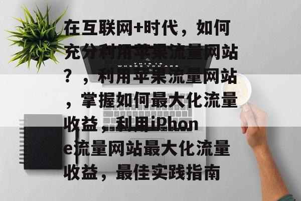 在互联网+时代，如何充分利用苹果流量网站？，利用苹果流量网站，掌握如何最大化流量收益，利用iPhone流量网站最大化流量收益，最佳实践指南