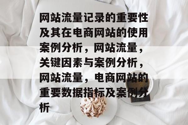 网站流量记录的重要性及其在电商网站的使用案例分析,网站流量,关键因素与案例分析,网站流量,电商网站的重要数据指标及案例分析 网站流量记录的重要性及其在电商网站的使用案例分析,网站流量,关键因素与案例分析,网站流量,电商网站的重要数据指标及案例分析