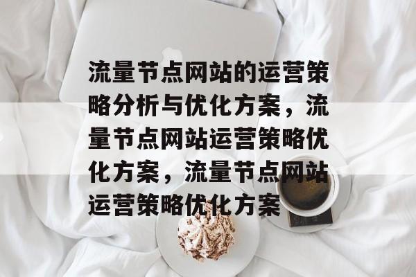 流量节点网站的运营策略分析与优化方案,流量节点网站运营策略优化方案,流量节点网站运营策略优化方案 流量节点网站的运营策略分析与优化方案,流量节点网站运营策略优化方案,流量节点网站运营策略优化方案