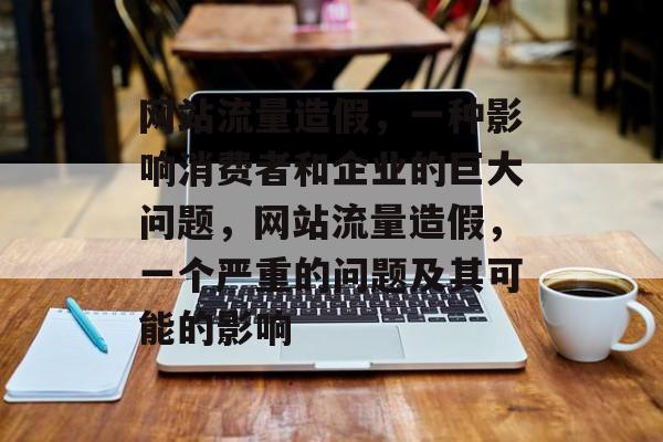 网站流量造假，一种影响消费者和企业的巨大问题，网站流量造假，一个严重的问题及其可能的影响