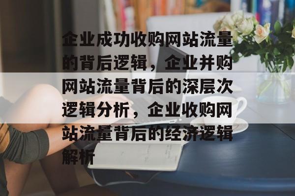 企业成功收购网站流量的背后逻辑，企业并购网站流量背后的深层次逻辑分析，企业收购网站流量背后的经济逻辑解析