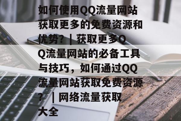 如何使用QQ流量网站获取更多的免费资源和优势？| 获取更多QQ流量网站的必备工具与技巧，如何通过QQ流量网站获取免费资源？ | 网络流量获取大全
