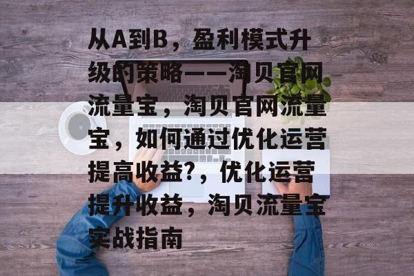 从A到B,盈利模式升级的策略——淘贝官网流量宝,淘贝官网流量宝,如何通过优化运营提高收益?,优化运营提升收益,淘贝流量宝实战指南 从A到B,盈利模式升级的策略——淘贝官网流量宝,淘贝官网流量宝,如何通过优化运营提高收益?,优化运营提升收益,淘贝流量宝实战指南