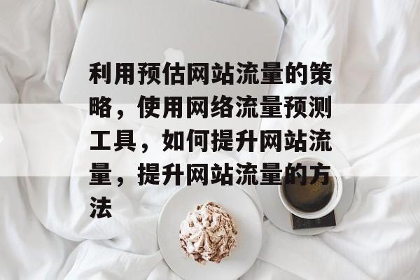 利用预估网站流量的策略，使用网络流量预测工具，如何提升网站流量，提升网站流量的方法