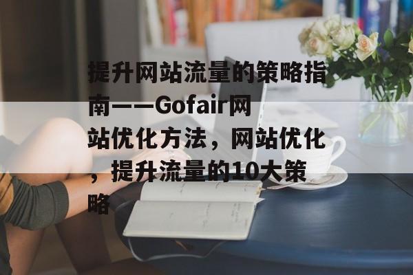 提升网站流量的策略指南——Gofair网站优化方法，网站优化，提升流量的10大策略