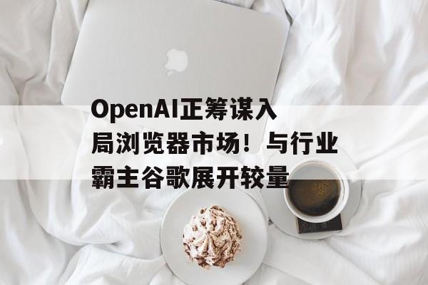 OpenAI正筹谋入局浏览器市场！与行业霸主谷歌展开较量