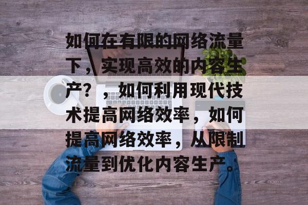 如何在有限的网络流量下，实现高效的内容生产？，如何利用现代技术提高网络效率，如何提高网络效率，从限制流量到优化内容生产。