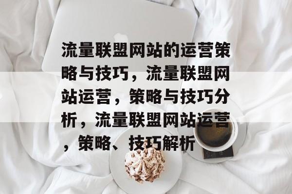 流量联盟网站的运营策略与技巧,流量联盟网站运营,策略与技巧分析,流量联盟网站运营,策略、技巧解析 流量联盟网站的运营策略与技巧,流量联盟网站运营,策略与技巧分析,流量联盟网站运营,策略、技巧解析
