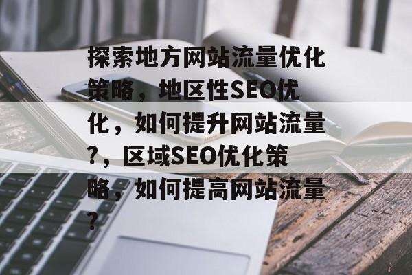 探索地方网站流量优化策略,地区性SEO优化,如何提升网站流量?,区域SEO优化策略,如何提高网站流量? 探索地方网站流量优化策略,地区性SEO优化,如何提升网站流量?,区域SEO优化策略,如何提高网站流量?