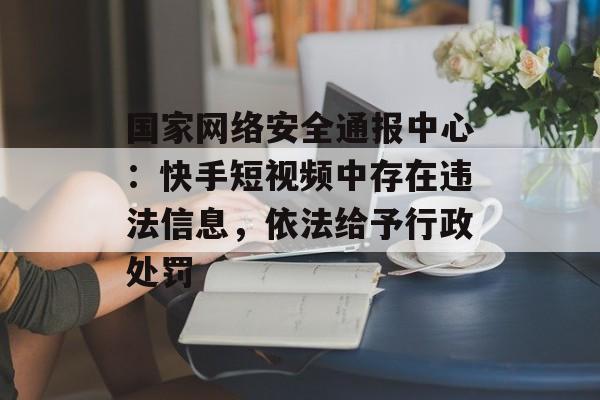 国家网络安全通报中心:快手短视频中存在违法信息,依法给予行政处罚 国家网络安全通报中心:快手短视频中存在违法信息,依法给予行政处罚