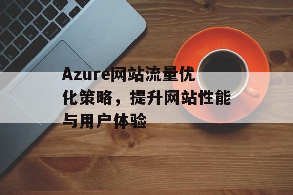 Azure网站流量优化策略,提升网站性能与用户体验 Azure网站流量优化策略,提升网站性能与用户体验