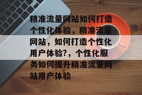 精准流量网站如何打造个性化体验,精准流量网站,如何打造个性化用户体验?,个性化服务如何提升精准流量网站用户体验 精准流量网站如何打造个性化体验,精准流量网站,如何打造个性化用户体验?,个性化服务如何提升精准流量网站用户体验