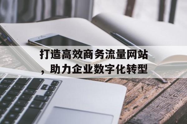 打造高效商务流量网站,助力企业数字化转型 打造高效商务流量网站,助力企业数字化转型
