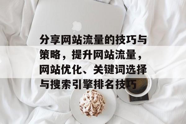 分享网站流量的技巧与策略,提升网站流量,网站优化、关键词选择与搜索引擎排名技巧 分享网站流量的技巧与策略,提升网站流量,网站优化、关键词选择与搜索引擎排名技巧