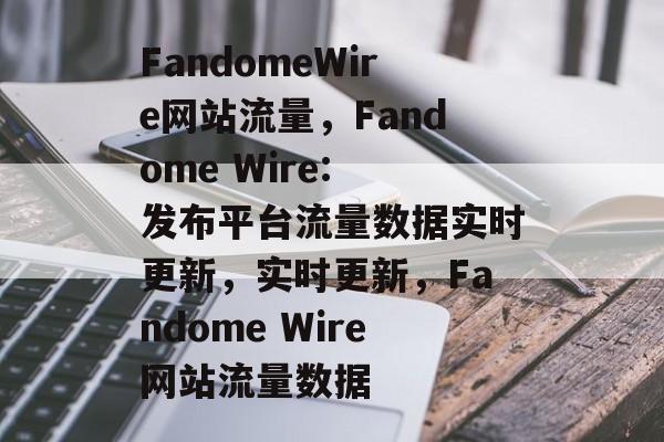 FandomeWire网站流量,Fandome Wire: 发布平台流量数据实时更新,实时更新,Fandome Wire网站流量数据 FandomeWire网站流量,Fandome Wire: 发布平台流量数据实时更新,实时更新,Fandome Wire网站流量数据