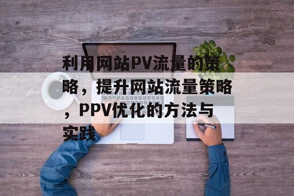 利用网站PV流量的策略,提升网站流量策略,PPV优化的方法与实践 利用网站PV流量的策略,提升网站流量策略,PPV优化的方法与实践