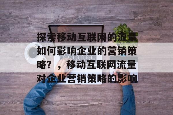 探索移动互联网的流量如何影响企业的营销策略?,移动互联网流量对企业营销策略的影响 探索移动互联网的流量如何影响企业的营销策略?,移动互联网流量对企业营销策略的影响