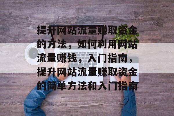 提升网站流量赚取资金的方法,如何利用网站流量赚钱,入门指南,提升网站流量赚取资金的简单方法和入门指南 提升网站流量赚取资金的方法,如何利用网站流量赚钱,入门指南,提升网站流量赚取资金的简单方法和入门指南