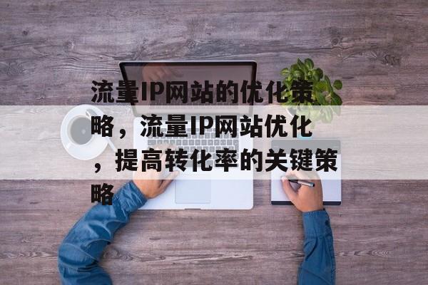 流量IP网站的优化策略,流量IP网站优化,提高转化率的关键策略 流量IP网站的优化策略,流量IP网站优化,提高转化率的关键策略