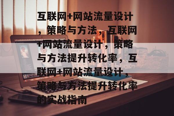 互联网+网站流量设计,策略与方法,互联网+网站流量设计,策略与方法提升转化率,互联网+网站流量设计,策略与方法提升转化率的实战指南 互联网+网站流量设计,策略与方法,互联网+网站流量设计,策略与方法提升转化率,互联网+网站流量设计,策略与方法提升转化率的实战指南